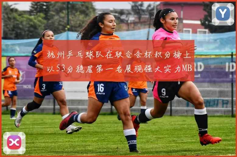 杭州乒乓球队在联合会杯积分榜上以53分稳居第一名展现强大实力MBA