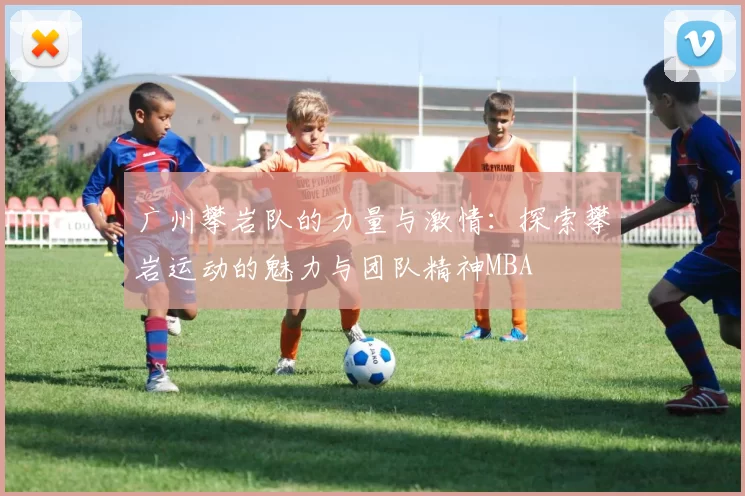 广州攀岩队的力量与激情：探索攀岩运动的魅力与团队精神MBA