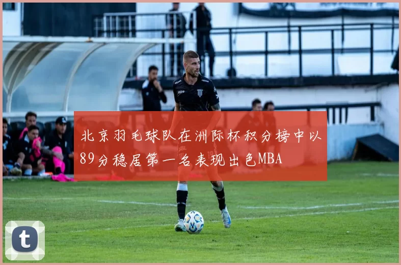 北京羽毛球队在洲际杯积分榜中以89分稳居第一名表现出色MBA