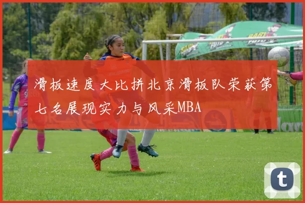 滑板速度大比拼北京滑板队荣获第七名展现实力与风采MBA