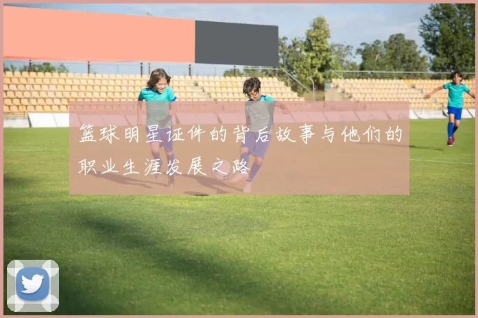 篮球明星证件的背后故事与他们的职业生涯发展之路