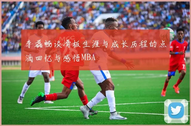 李磊畅谈滑板生涯与成长历程的点滴回忆与感悟MBA