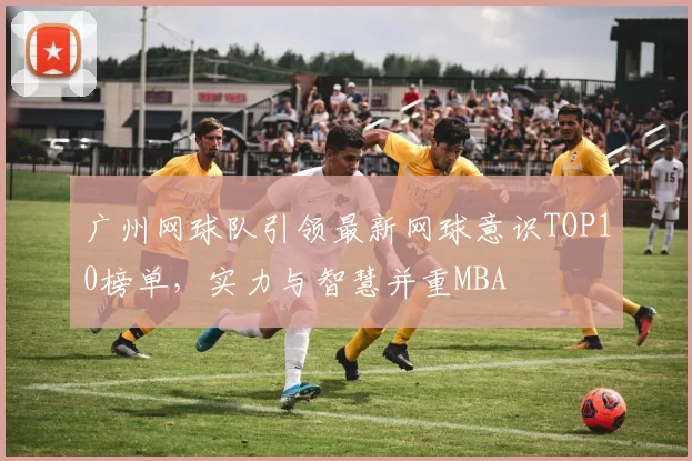 广州网球队引领最新网球意识TOP10榜单，实力与智慧并重MBA