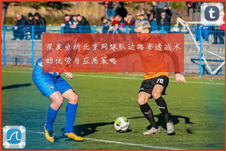 深度分析北京网球队边路渗透战术的优势与应用策略