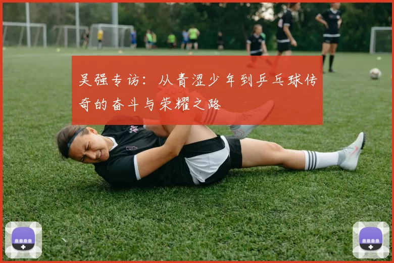 吴强专访：从青涩少年到乒乓球传奇的奋斗与荣耀之路