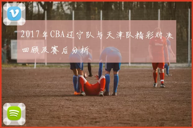 2017年CBA辽宁队与天津队精彩对决回顾及赛后分析