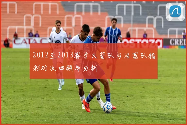 2012至2013赛季火箭队与活塞队精彩对决回顾与分析