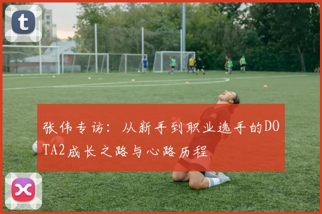 张伟专访：从新手到职业选手的DOTA2成长之路与心路历程