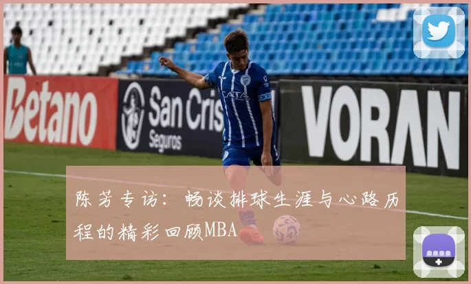 陈芳专访：畅谈排球生涯与心路历程的精彩回顾MBA